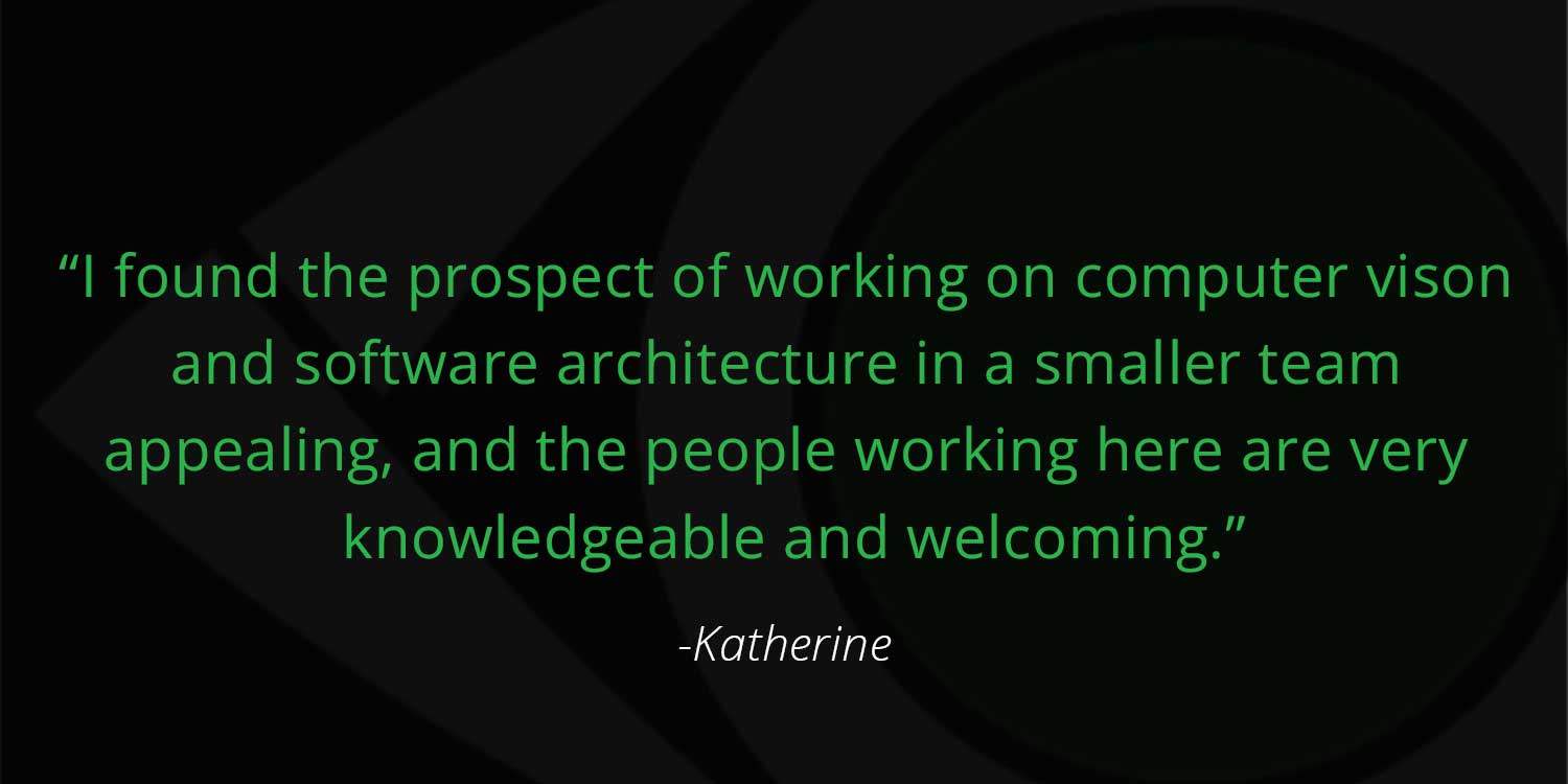 Software Engineer, Katherine Quote "I found the prospect of working on computer vison and software architecture in a smaller team appealing, and the people working here are very knowledgeable and welcoming."