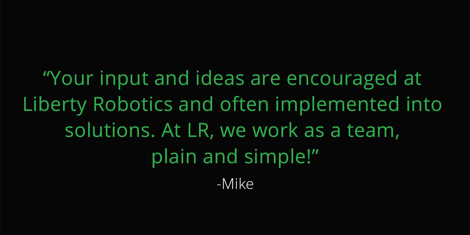 Quote from Business development manager, Mike. "“Your input and ideas are encouraged at<br />
Liberty Robotics and often implemented into<br />
solutions. At LR, we work as a team,<br />
plain and simple!”